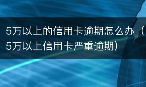 5万以上的信用卡逾期怎么办（5万以上信用卡严重逾期）