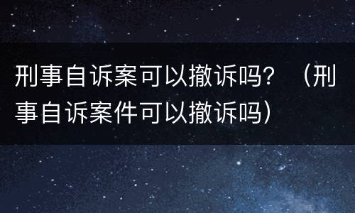 刑事自诉案可以撤诉吗？（刑事自诉案件可以撤诉吗）