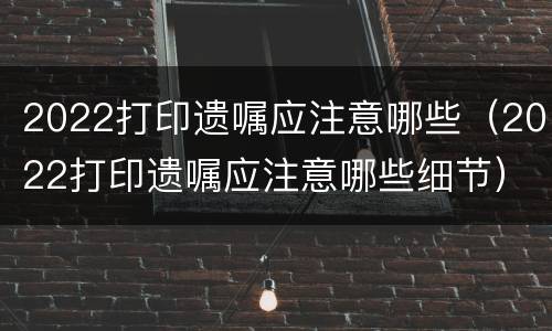 2022打印遗嘱应注意哪些（2022打印遗嘱应注意哪些细节）