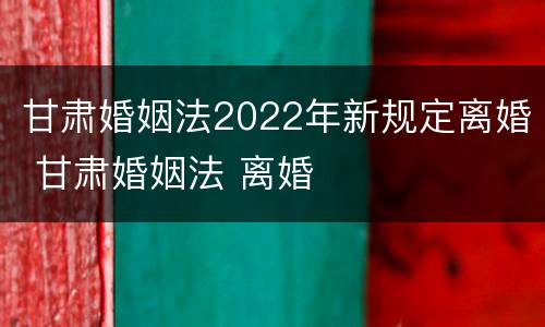 甘肃婚姻法2022年新规定离婚 甘肃婚姻法 离婚