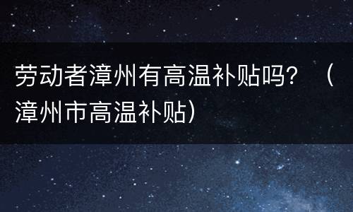 劳动者漳州有高温补贴吗？（漳州市高温补贴）