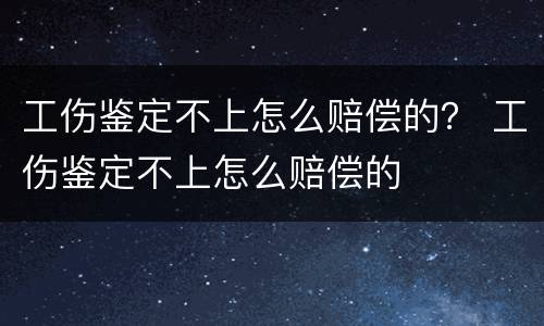 工伤鉴定不上怎么赔偿的？ 工伤鉴定不上怎么赔偿的