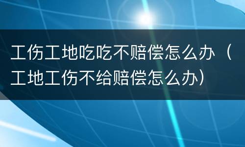 工伤工地吃吃不赔偿怎么办（工地工伤不给赔偿怎么办）