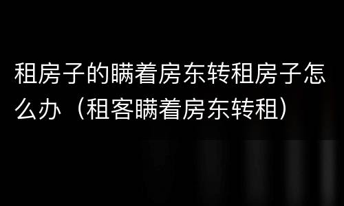 租房子的瞒着房东转租房子怎么办（租客瞒着房东转租）