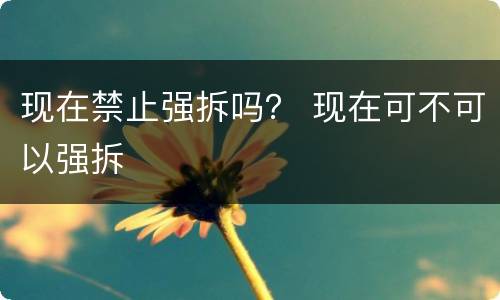 现在禁止强拆吗？ 现在可不可以强拆