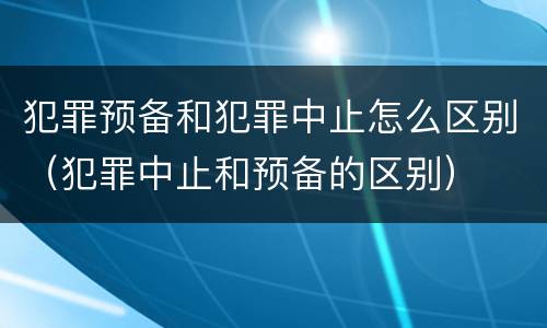 犯罪预备和犯罪中止怎么区别（犯罪中止和预备的区别）