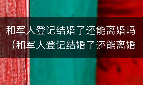 和军人登记结婚了还能离婚吗（和军人登记结婚了还能离婚吗现在）