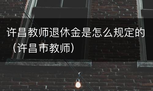 许昌教师退休金是怎么规定的（许昌市教师）