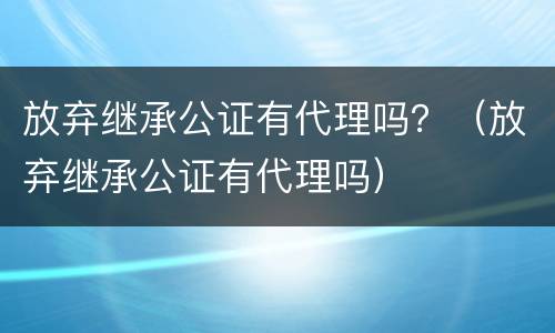 放弃继承公证有代理吗？（放弃继承公证有代理吗）