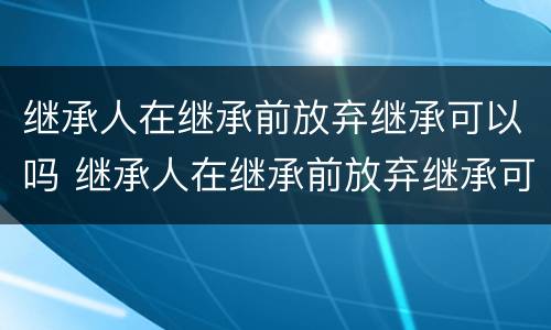 继承人在继承前放弃继承可以吗 继承人在继承前放弃继承可以吗