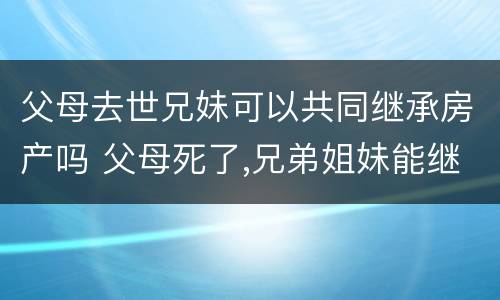 父母去世兄妹可以共同继承房产吗 父母死了,兄弟姐妹能继承遗产吗