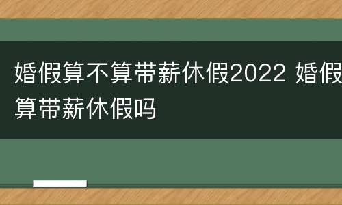 婚假算不算带薪休假2022 婚假算带薪休假吗