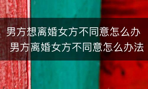 男方想离婚女方不同意怎么办 男方离婚女方不同意怎么办法律离婚