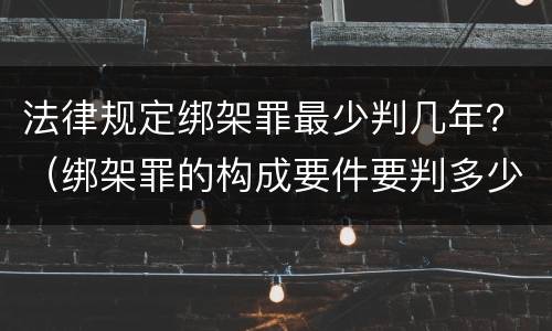 法律规定绑架罪最少判几年？（绑架罪的构成要件要判多少年）
