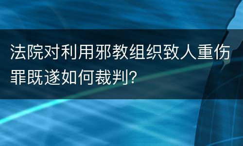 法院对利用邪教组织致人重伤罪既遂如何裁判？