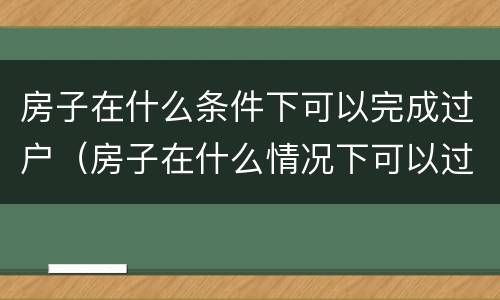房子在什么条件下可以完成过户（房子在什么情况下可以过户）