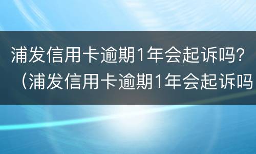 浦发信用卡逾期1年会起诉吗？（浦发信用卡逾期1年会起诉吗知乎）