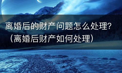离婚后的财产问题怎么处理?(离婚后财产如何处理)