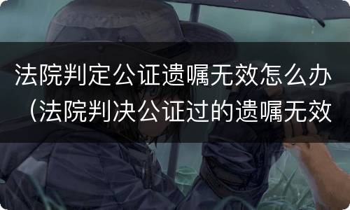 法院判定公证遗嘱无效怎么办（法院判决公证过的遗嘱无效怎么办?）