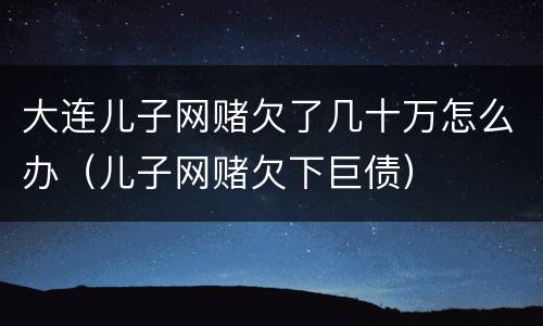 大连儿子网赌欠了几十万怎么办（儿子网赌欠下巨债）