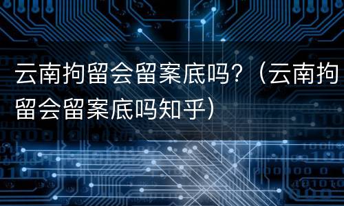 云南拘留会留案底吗?（云南拘留会留案底吗知乎）