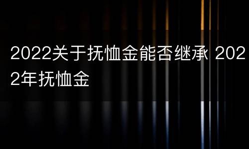 2022关于抚恤金能否继承 2022年抚恤金