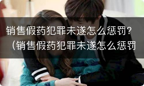 销售假药犯罪未遂怎么惩罚？（销售假药犯罪未遂怎么惩罚他）