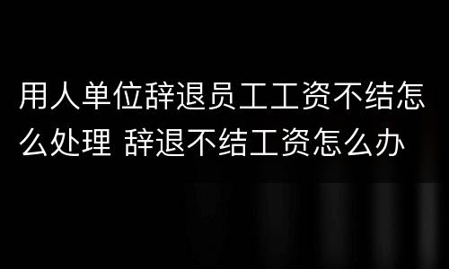 用人单位辞退员工工资不结怎么处理 辞退不结工资怎么办