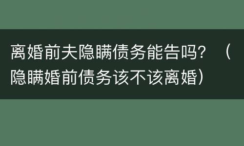 离婚前夫隐瞒债务能告吗？（隐瞒婚前债务该不该离婚）