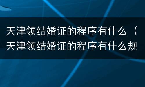 天津领结婚证的程序有什么（天津领结婚证的程序有什么规定）