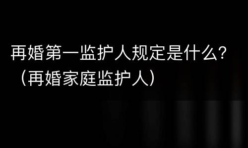 再婚第一监护人规定是什么？（再婚家庭监护人）