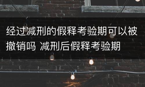 经过减刑的假释考验期可以被撤销吗 减刑后假释考验期