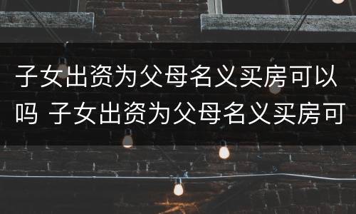 子女出资为父母名义买房可以吗 子女出资为父母名义买房可以吗