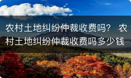 农村土地纠纷仲裁收费吗？ 农村土地纠纷仲裁收费吗多少钱