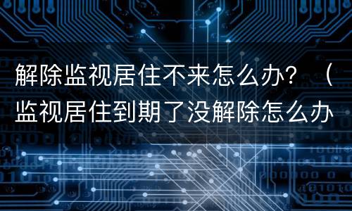 解除监视居住不来怎么办？（监视居住到期了没解除怎么办）