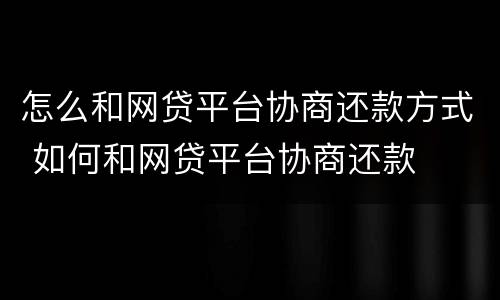 怎么和网贷平台协商还款方式 如何和网贷平台协商还款