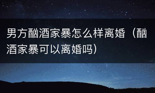 男方酗酒家暴怎么样离婚（酗酒家暴可以离婚吗）