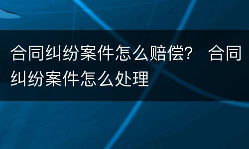合同纠纷案件怎么赔偿？ 合同纠纷案件怎么处理