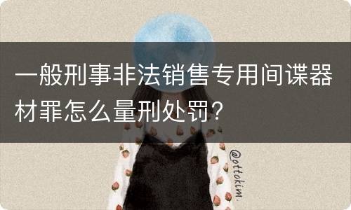 一般刑事非法销售专用间谍器材罪怎么量刑处罚?