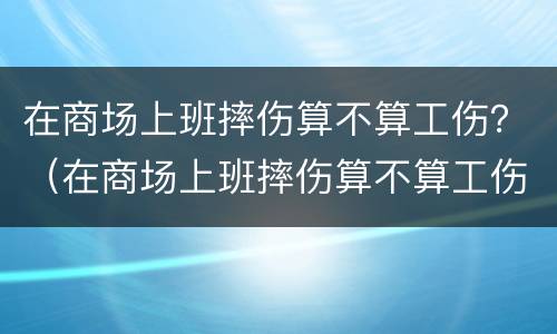 在商场上班摔伤算不算工伤？（在商场上班摔伤算不算工伤保险）