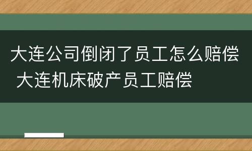 大连公司倒闭了员工怎么赔偿 大连机床破产员工赔偿