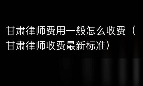 甘肃律师费用一般怎么收费（甘肃律师收费最新标准）