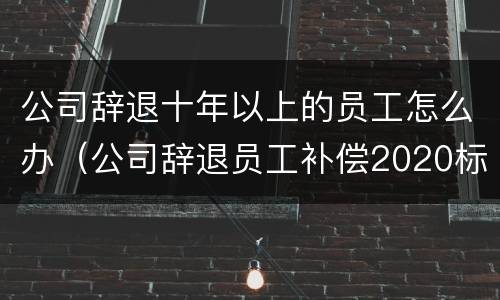 公司辞退十年以上的员工怎么办（公司辞退员工补偿2020标准年满十年滴如何赔偿）