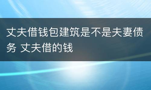 丈夫借钱包建筑是不是夫妻债务 丈夫借的钱