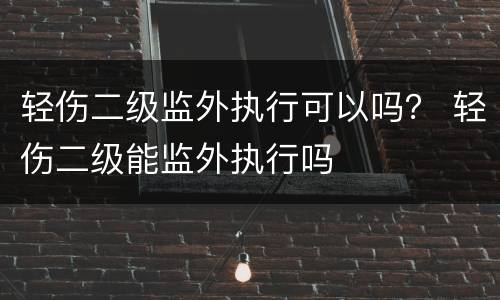 轻伤二级监外执行可以吗？ 轻伤二级能监外执行吗