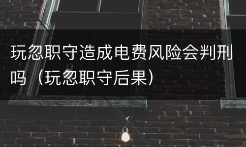 玩忽职守造成电费风险会判刑吗（玩忽职守后果）