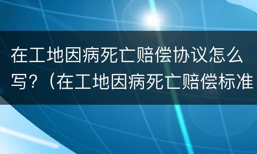 在工地因病死亡赔偿协议怎么写?（在工地因病死亡赔偿标准2020最新工伤赔偿标准）