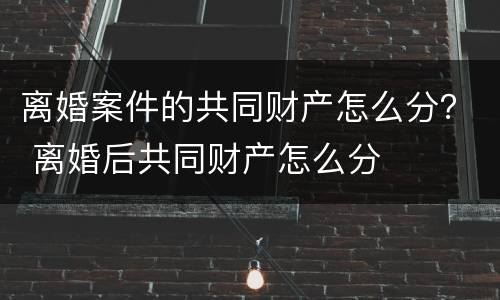 离婚案件的共同财产怎么分？ 离婚后共同财产怎么分
