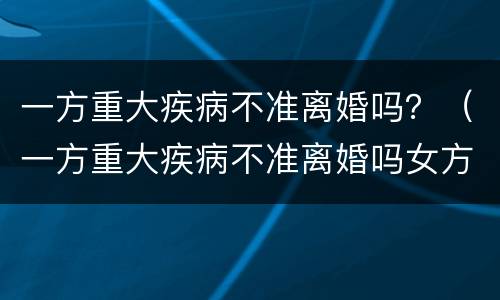 一方重大疾病不准离婚吗？（一方重大疾病不准离婚吗女方）
