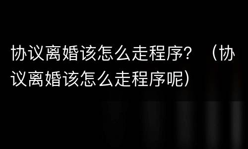 协议离婚该怎么走程序？（协议离婚该怎么走程序呢）